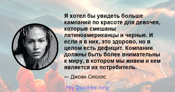 Я хотел бы увидеть больше кампаний по красоте для девочек, которые смешаны латиноамериканцы и черные. И если я в них, это здорово, но в целом есть дефицит. Компании должны быть более внимательны к миру, в котором мы