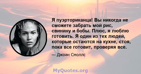 Я пуэрториканца! Вы никогда не сможете забрать мой рис, свинину и бобы. Плюс, я люблю готовить. Я один из тех людей, которые остаются на кухне, стоя, пока все готовит, проверяя все.