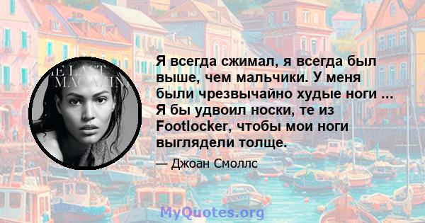 Я всегда сжимал, я всегда был выше, чем мальчики. У меня были чрезвычайно худые ноги ... Я бы удвоил носки, те из Footlocker, чтобы мои ноги выглядели толще.