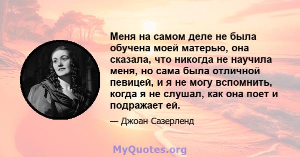 Меня на самом деле не была обучена моей матерью, она сказала, что никогда не научила меня, но сама была отличной певицей, и я не могу вспомнить, когда я не слушал, как она поет и подражает ей.