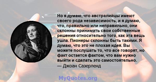 Но я думаю, что австралийцы имеют своего рода независимость, и я думаю, что, правильно или неправильно, они склонны принимать свои собственные решения относительно того, как эта вещь ушла. Пионеры склонны быть такими. Я 