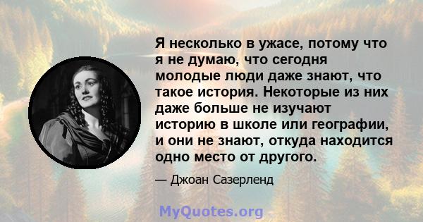 Я несколько в ужасе, потому что я не думаю, что сегодня молодые люди даже знают, что такое история. Некоторые из них даже больше не изучают историю в школе или географии, и они не знают, откуда находится одно место от