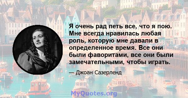 Я очень рад петь все, что я пою. Мне всегда нравилась любая роль, которую мне давали в определенное время. Все они были фаворитами, все они были замечательными, чтобы играть.