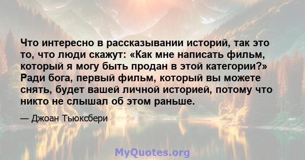 Что интересно в рассказывании историй, так это то, что люди скажут: «Как мне написать фильм, который я могу быть продан в этой категории?» Ради бога, первый фильм, который вы можете снять, будет вашей личной историей,