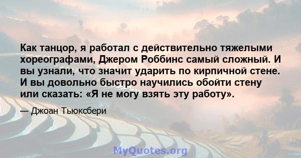 Как танцор, я работал с действительно тяжелыми хореографами, Джером Роббинс самый сложный. И вы узнали, что значит ударить по кирпичной стене. И вы довольно быстро научились обойти стену или сказать: «Я не могу взять