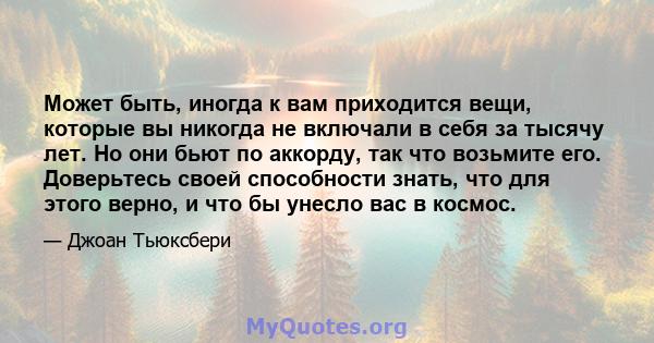 Может быть, иногда к вам приходится вещи, которые вы никогда не включали в себя за тысячу лет. Но они бьют по аккорду, так что возьмите его. Доверьтесь своей способности знать, что для этого верно, и что бы унесло вас в 