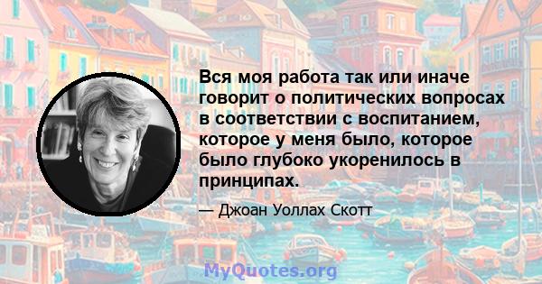 Вся моя работа так или иначе говорит о политических вопросах в соответствии с воспитанием, которое у меня было, которое было глубоко укоренилось в принципах.