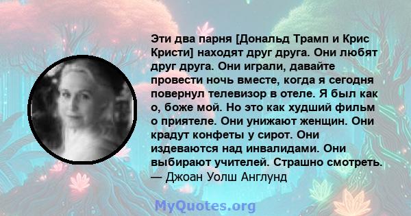 Эти два парня [Дональд Трамп и Крис Кристи] находят друг друга. Они любят друг друга. Они играли, давайте провести ночь вместе, когда я сегодня повернул телевизор в отеле. Я был как о, боже мой. Но это как худший фильм