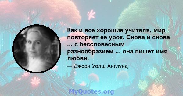 Как и все хорошие учителя, мир повторяет ее урок. Снова и снова ... с бессловесным разнообразием ... она пишет имя любви.