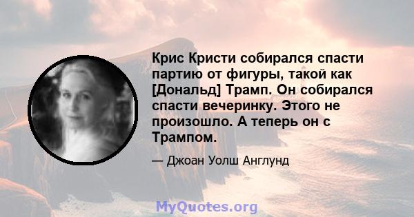 Крис Кристи собирался спасти партию от фигуры, такой как [Дональд] Трамп. Он собирался спасти вечеринку. Этого не произошло. А теперь он с Трампом.