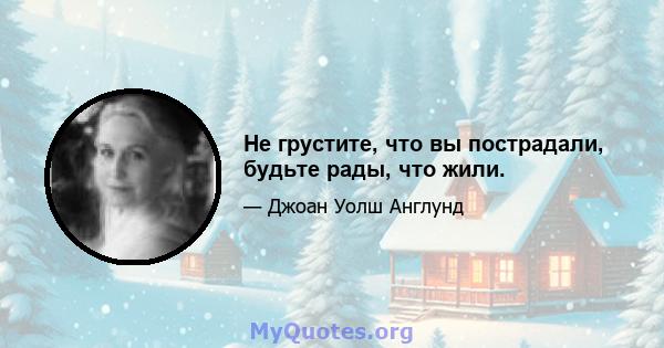 Не грустите, что вы пострадали, будьте рады, что жили.