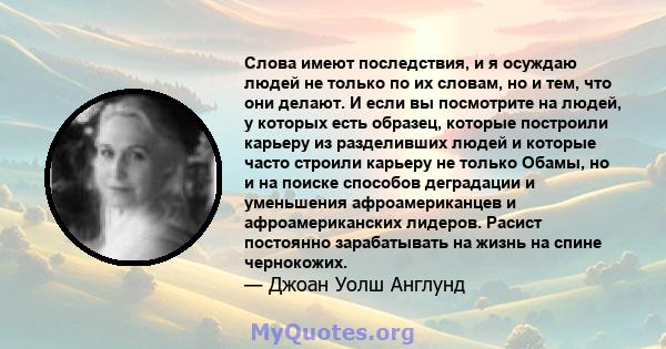 Слова имеют последствия, и я осуждаю людей не только по их словам, но и тем, что они делают. И если вы посмотрите на людей, у которых есть образец, которые построили карьеру из разделивших людей и которые часто строили