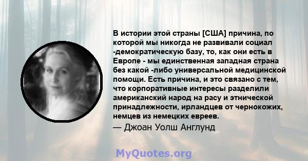 В истории этой страны [США] причина, по которой мы никогда не развивали социал -демократическую базу, то, как они есть в Европе - мы единственная западная страна без какой -либо универсальной медицинской помощи. Есть