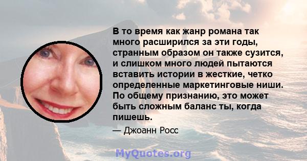 В то время как жанр романа так много расширился за эти годы, странным образом он также сузится, и слишком много людей пытаются вставить истории в жесткие, четко определенные маркетинговые ниши. По общему признанию, это