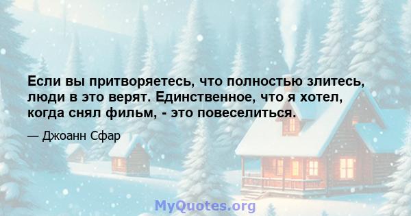 Если вы притворяетесь, что полностью злитесь, люди в это верят. Единственное, что я хотел, когда снял фильм, - это повеселиться.