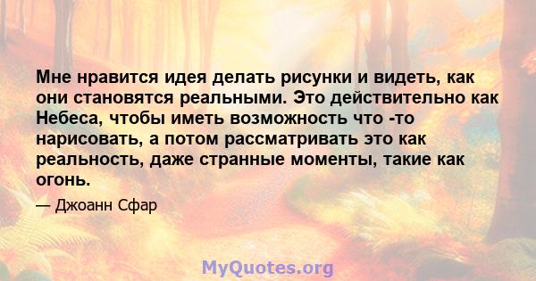 Мне нравится идея делать рисунки и видеть, как они становятся реальными. Это действительно как Небеса, чтобы иметь возможность что -то нарисовать, а потом рассматривать это как реальность, даже странные моменты, такие