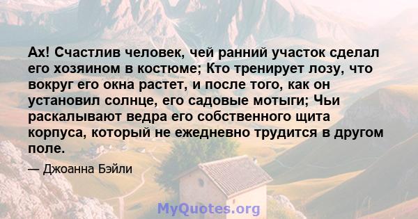 Ах! Счастлив человек, чей ранний участок сделал его хозяином в костюме; Кто тренирует лозу, что вокруг его окна растет, и после того, как он установил солнце, его садовые мотыги; Чьи раскалывают ведра его собственного