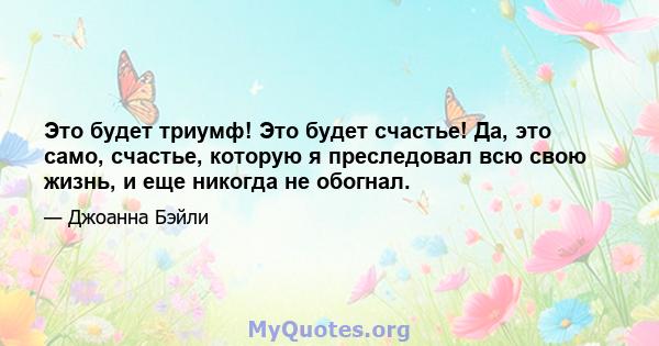 Это будет триумф! Это будет счастье! Да, это само, счастье, которую я преследовал всю свою жизнь, и еще никогда не обогнал.