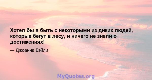 Хотел бы я быть с некоторыми из диких людей, которые бегут в лесу, и ничего не знали о достижениях!