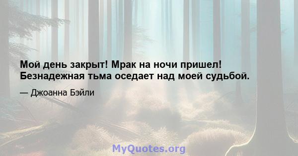 Мой день закрыт! Мрак на ночи пришел! Безнадежная тьма оседает над моей судьбой.