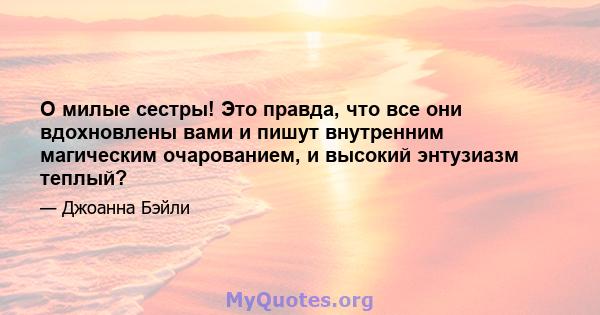 O милые сестры! Это правда, что все они вдохновлены вами и пишут внутренним магическим очарованием, и высокий энтузиазм теплый?