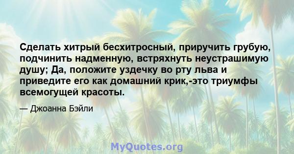 Сделать хитрый бесхитросный, приручить грубую, подчинить надменную, встряхнуть неустрашимую душу; Да, положите уздечку во рту льва и приведите его как домашний крик,-это триумфы всемогущей красоты.