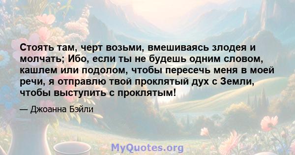 Стоять там, черт возьми, вмешиваясь злодея и молчать; Ибо, если ты не будешь одним словом, кашлем или подолом, чтобы пересечь меня в моей речи, я отправлю твой проклятый дух с Земли, чтобы выступить с проклятым!