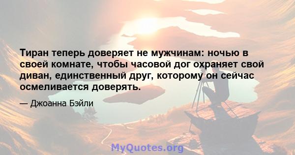 Тиран теперь доверяет не мужчинам: ночью в своей комнате, чтобы часовой дог охраняет свой диван, единственный друг, которому он сейчас осмеливается доверять.