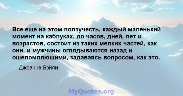 Все еще на этом ползучесть, каждый маленький момент на каблуках, до часов, дней, лет и возрастов, состоит из таких мелких частей, как они, и мужчины оглядываются назад и ошеломляющими, задаваясь вопросом, как это.