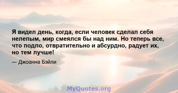 Я видел день, когда, если человек сделал себя нелепым, мир смеялся бы над ним. Но теперь все, что подло, отвратительно и абсурдно, радует их, но тем лучше!