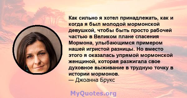 Как сильно я хотел принадлежать, как и когда я был молодой мормонской девушкой, чтобы быть просто рабочей частью в Великом плане спасения Мормона, улыбающимся примером нашей игристой разницы. Но вместо этого я оказалась 