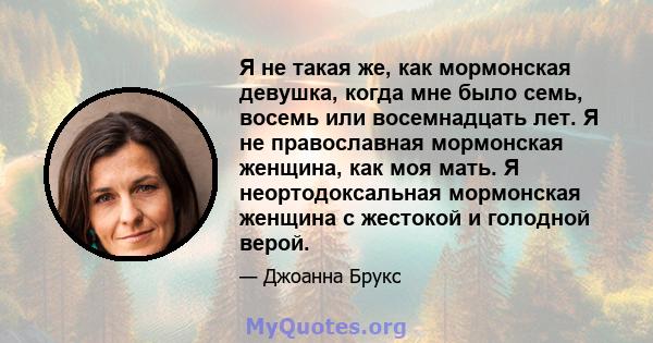 Я не такая же, как мормонская девушка, когда мне было семь, восемь или восемнадцать лет. Я не православная мормонская женщина, как моя мать. Я неортодоксальная мормонская женщина с жестокой и голодной верой.