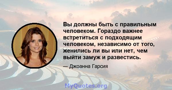 Вы должны быть с правильным человеком. Гораздо важнее встретиться с подходящим человеком, независимо от того, женились ли вы или нет, чем выйти замуж и развестись.