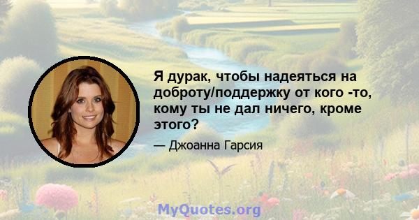 Я дурак, чтобы надеяться на доброту/поддержку от кого -то, кому ты не дал ничего, кроме этого?