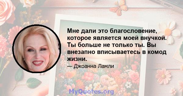 Мне дали это благословение, которое является моей внучкой. Ты больше не только ты. Вы внезапно вписываетесь в комод жизни.