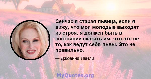 Сейчас я старая львица, если я вижу, что мои молодые выходят из строя, я должен быть в состоянии сказать им, что это не то, как ведут себя львы. Это не правильно.