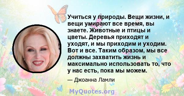 Учиться у природы. Вещи жизни, и вещи умирают все время, вы знаете. Животные и птицы и цветы. Деревья приходят и уходят, и мы приходим и уходим. Вот и все. Таким образом, мы все должны захватить жизнь и максимально