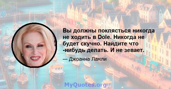 Вы должны поклясться никогда не ходить в Dole. Никогда не будет скучно. Найдите что -нибудь делать. И не зевает.