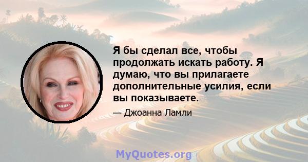 Я бы сделал все, чтобы продолжать искать работу. Я думаю, что вы прилагаете дополнительные усилия, если вы показываете.