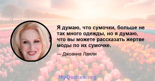 Я думаю, что сумочки, больше не так много одежды, но я думаю, что вы можете рассказать жертве моды по их сумочке.