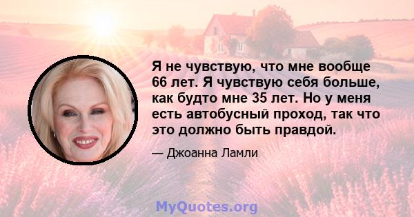 Я не чувствую, что мне вообще 66 лет. Я чувствую себя больше, как будто мне 35 лет. Но у меня есть автобусный проход, так что это должно быть правдой.