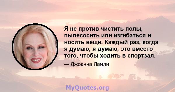 Я не против чистить полы, пылесосить или изгибаться и носить вещи. Каждый раз, когда я думаю, я думаю, это вместо того, чтобы ходить в спортзал.