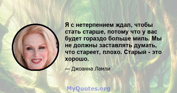 Я с нетерпением ждал, чтобы стать старше, потому что у вас будет гораздо больше миль. Мы не должны заставлять думать, что стареет, плохо. Старый - это хорошо.