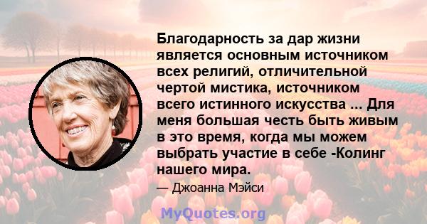 Благодарность за дар жизни является основным источником всех религий, отличительной чертой мистика, источником всего истинного искусства ... Для меня большая честь быть живым в это время, когда мы можем выбрать участие