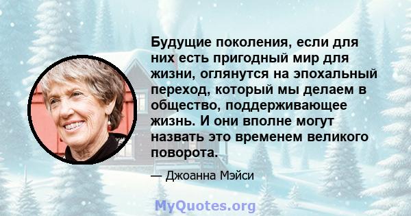 Будущие поколения, если для них есть пригодный мир для жизни, оглянутся на эпохальный переход, который мы делаем в общество, поддерживающее жизнь. И они вполне могут назвать это временем великого поворота.