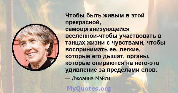 Чтобы быть живым в этой прекрасной, самоорганизующейся вселенной-чтобы участвовать в танцах жизни с чувствами, чтобы воспринимать ее, легкие, которые его дышат, органы, которые опираются на него-это удивление за