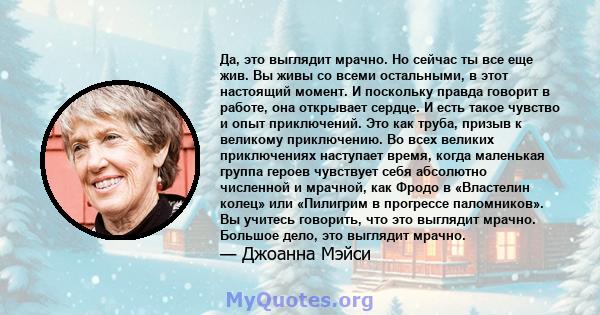 Да, это выглядит мрачно. Но сейчас ты все еще жив. Вы живы со всеми остальными, в этот настоящий момент. И поскольку правда говорит в работе, она открывает сердце. И есть такое чувство и опыт приключений. Это как труба, 