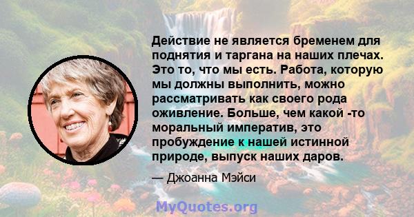 Действие не является бременем для поднятия и таргана на наших плечах. Это то, что мы есть. Работа, которую мы должны выполнить, можно рассматривать как своего рода оживление. Больше, чем какой -то моральный императив,