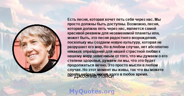 Есть песня, которая хочет петь себя через нас. Мы просто должны быть доступны. Возможно, песня, которая должна петь через нас, является самой красивой реквием для незаменимой планеты или, может быть, это песня