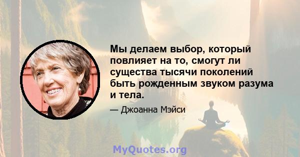 Мы делаем выбор, который повлияет на то, смогут ли существа тысячи поколений быть рожденным звуком разума и тела.